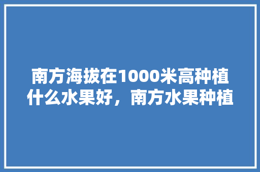 南方海拔在1000米高种植什么水果好，南方水果种植大全。 水果种植