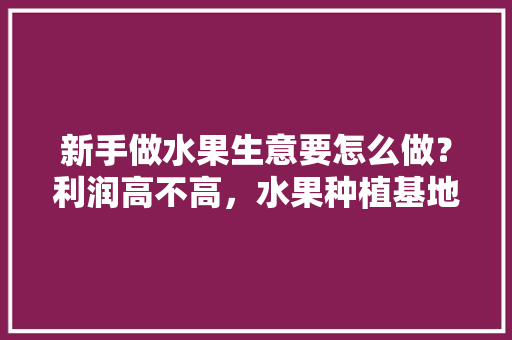 新手做水果生意要怎么做？利润高不高，水果种植基地怎么创业赚钱。 新手做水果生意要怎么做？利润高不高，水果种植基地怎么创业赚钱。 家禽养殖