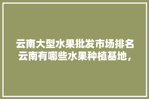 云南大型水果批发市场排名云南有哪些水果种植基地，全国水果种植地方排名榜。 蔬菜种植