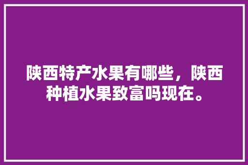 陕西特产水果有哪些，陕西种植水果致富吗现在。 家禽养殖