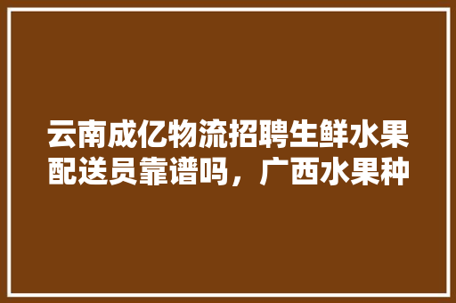 云南成亿物流招聘生鲜水果配送员靠谱吗，广西水果种植管理招聘信息。 云南成亿物流招聘生鲜水果配送员靠谱吗，广西水果种植管理招聘信息。 水果种植