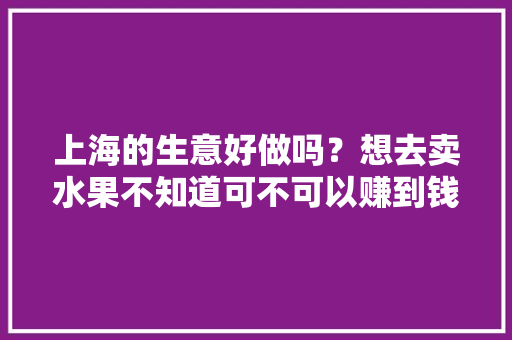 上海的生意好做吗？想去卖水果不知道可不可以赚到钱呢，上海的水果种植基地。