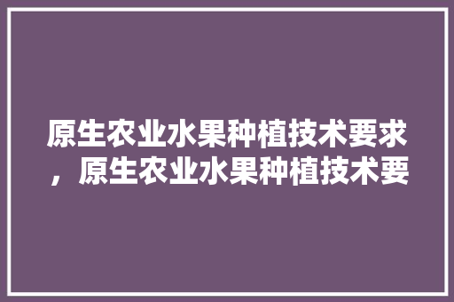 原生农业水果种植技术要求，原生农业水果种植技术要求是什么。 原生农业水果种植技术要求，原生农业水果种植技术要求是什么。 水果种植