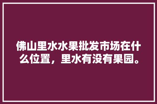 佛山里水水果批发市场在什么位置，里水有没有果园。