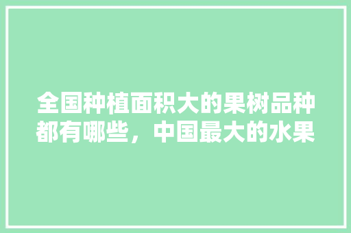 全国种植面积大的果树品种都有哪些，中国最大的水果种植基地。