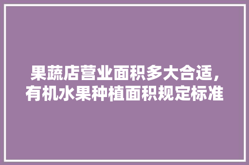 果蔬店营业面积多大合适，有机水果种植面积规定标准。