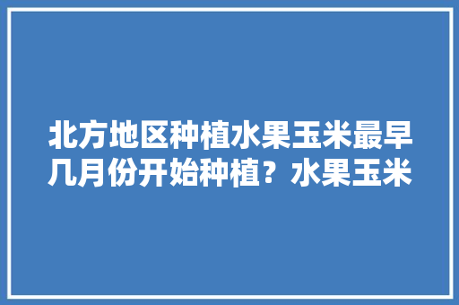 北方地区种植水果玉米最早几月份开始种植？水果玉米怎么管理，种植水果玉米的季节和时间。