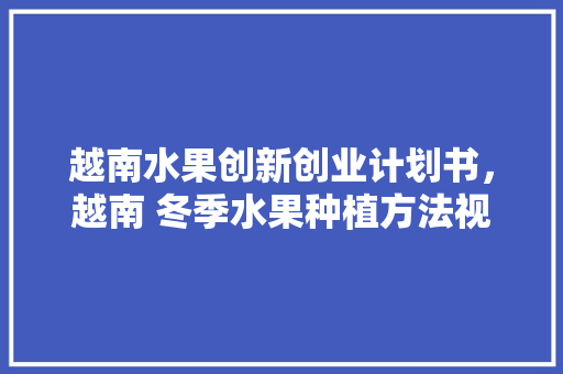 越南水果创新创业计划书，越南 冬季水果种植方法视频。 越南水果创新创业计划书，越南 冬季水果种植方法视频。 蔬菜种植