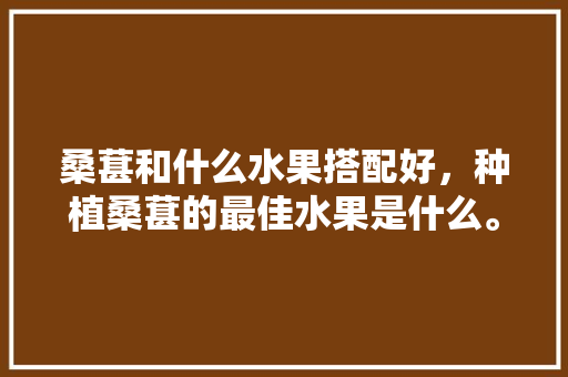 桑葚和什么水果搭配好，种植桑葚的最佳水果是什么。 畜牧养殖