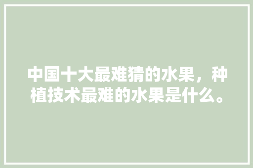 中国十大最难猜的水果，种植技术最难的水果是什么。 水果种植