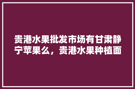 贵港水果批发市场有甘肃静宁苹果么，贵港水果种植面积多少亩。