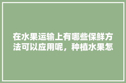 在水果运输上有哪些保鲜方法可以应用呢，种植水果怎么解决运输问题。