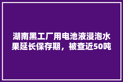 湖南黑工厂用电池液浸泡水果延长保存期，被查近50吨，你怎么看待当前食品安全问题，种植水果延时拍摄方案。