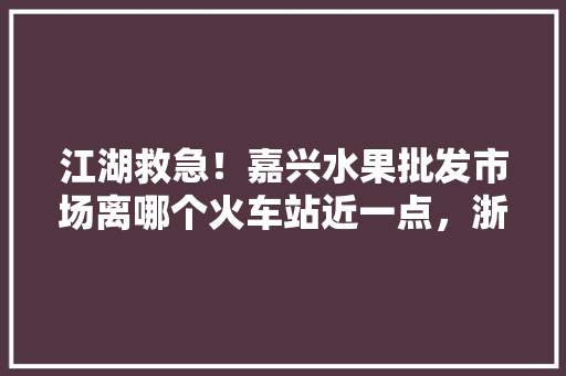 江湖救急！嘉兴水果批发市场离哪个火车站近一点，浙江嘉兴水果种植什么最好。 土壤施肥