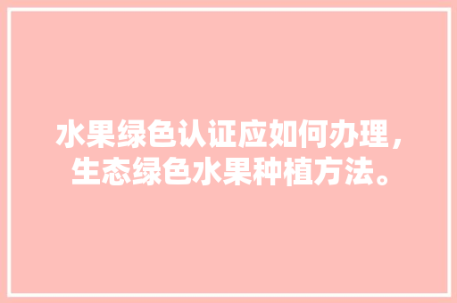 水果绿色认证应如何办理，生态绿色水果种植方法。 土壤施肥