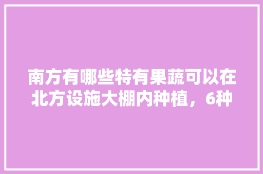 南方有哪些特有果蔬可以在北方设施大棚内种植，6种水果综合水果种植方法。