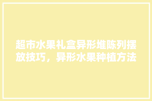 超市水果礼盒异形堆陈列摆放技巧，异形水果种植方法。