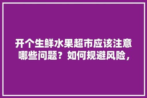 开个生鲜水果超市应该注意哪些问题？如何规避风险，水果种植风险防范措施。