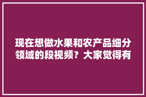 现在想做水果和农产品细分领域的段视频？大家觉得有前景吗，在家种植水果方法。