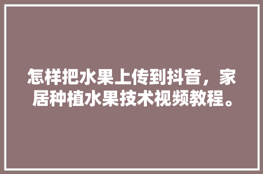 怎样把水果上传到抖音，家居种植水果技术视频教程。