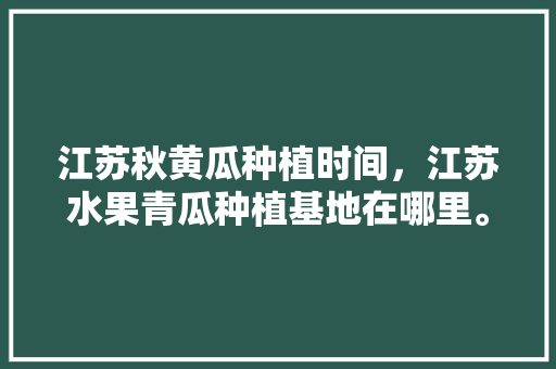 江苏秋黄瓜种植时间，江苏水果青瓜种植基地在哪里。