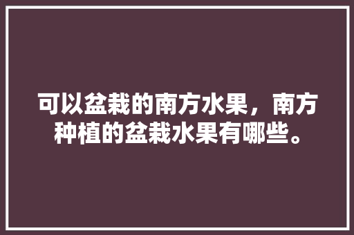 可以盆栽的南方水果，南方种植的盆栽水果有哪些。