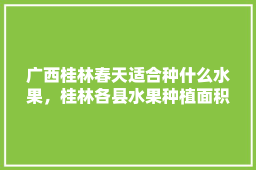 广西桂林春天适合种什么水果，桂林各县水果种植面积排名。