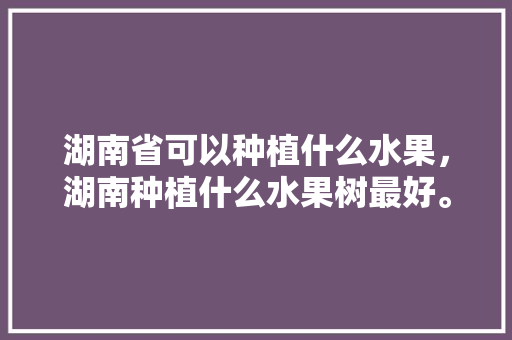 湖南省可以种植什么水果，湖南种植什么水果树最好。