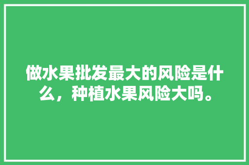 做水果批发最大的风险是什么，种植水果风险大吗。