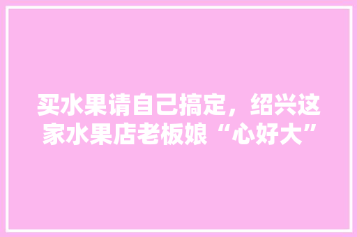 买水果请自己搞定，绍兴这家水果店老板娘“心好大”, 你怎么看，绍兴种植水果的地方。