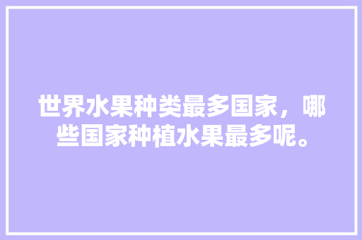 世界水果种类最多国家，哪些国家种植水果最多呢。