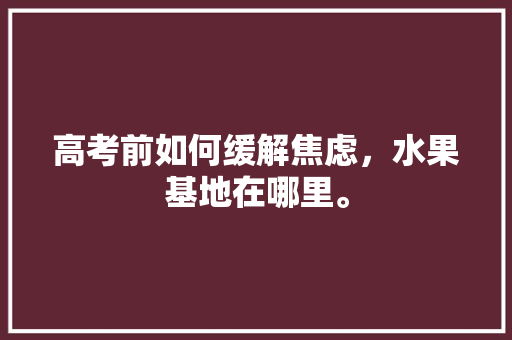 高考前如何缓解焦虑，水果基地在哪里。 高考前如何缓解焦虑，水果基地在哪里。 土壤施肥