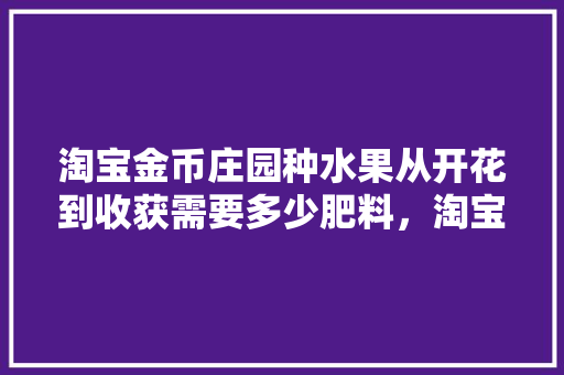 淘宝金币庄园种水果从开花到收获需要多少肥料，淘宝庄园种植的水果能买吗。