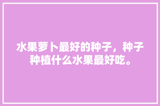 水果萝卜最好的种子，种子种植什么水果最好吃。