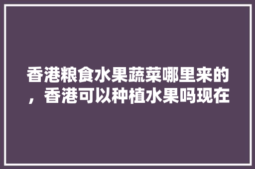 香港粮食水果蔬菜哪里来的，香港可以种植水果吗现在。