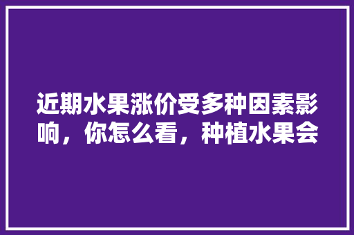 近期水果涨价受多种因素影响，你怎么看，种植水果会涨价吗现在。 近期水果涨价受多种因素影响，你怎么看，种植水果会涨价吗现在。 家禽养殖