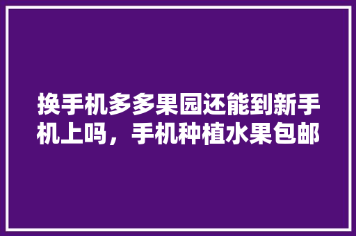 换手机多多果园还能到新手机上吗，手机种植水果包邮送到家是真的吗。