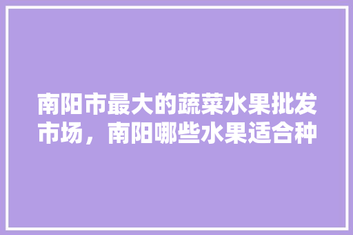 南阳市最大的蔬菜水果批发市场，南阳哪些水果适合种植的。