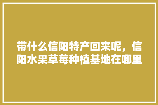 带什么信阳特产回来呢，信阳水果草莓种植基地在哪里。 带什么信阳特产回来呢，信阳水果草莓种植基地在哪里。 家禽养殖