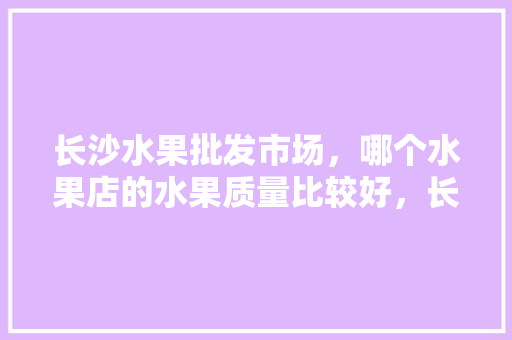 长沙水果批发市场，哪个水果店的水果质量比较好，长沙苗圃水果种植基地在哪里。