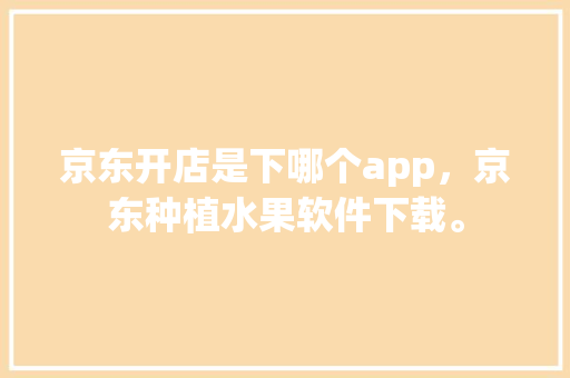 京东开店是下哪个app，京东种植水果软件下载。