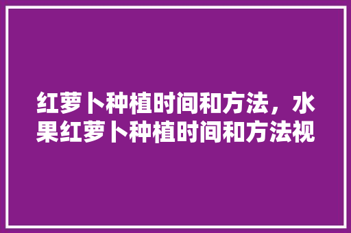 红萝卜种植时间和方法，水果红萝卜种植时间和方法视频。