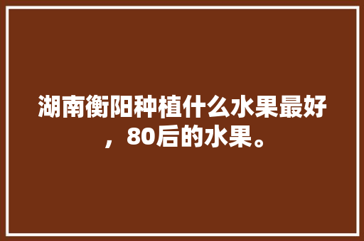 湖南衡阳种植什么水果最好，80后的水果。