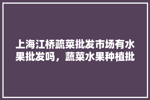 上海江桥疏菜批发市场有水果批发吗，蔬菜水果种植批发营业执照怎么年审。