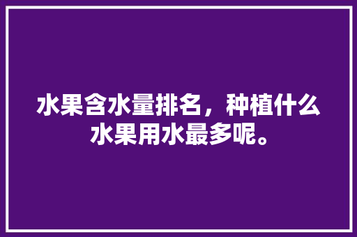 水果含水量排名，种植什么水果用水最多呢。