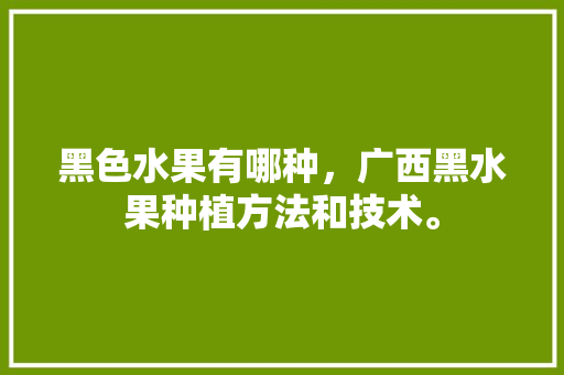 黑色水果有哪种，广西黑水果种植方法和技术。