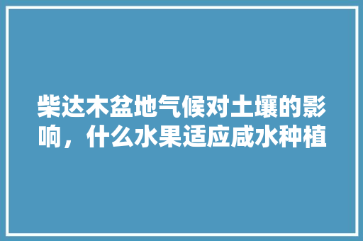 柴达木盆地气候对土壤的影响，什么水果适应咸水种植呢视频。 柴达木盆地气候对土壤的影响，什么水果适应咸水种植呢视频。 家禽养殖