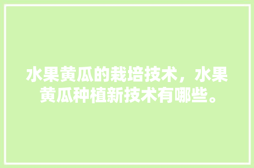 水果黄瓜的栽培技术，水果黄瓜种植新技术有哪些。