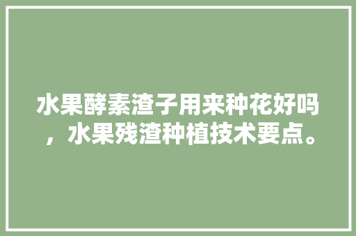 水果酵素渣子用来种花好吗，水果残渣种植技术要点。