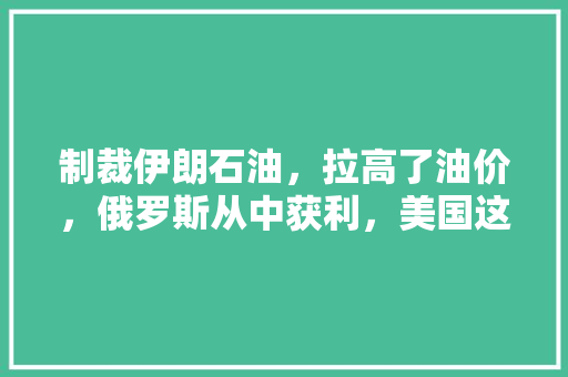 制裁伊朗石油，拉高了油价，俄罗斯从中获利，美国这种行为是不是丢了西瓜捡芝麻的蠢事，俄罗斯水果西瓜种植时间。